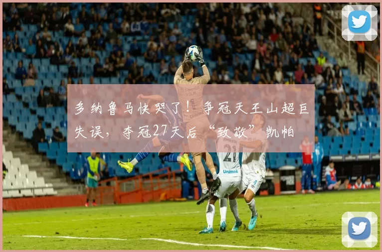 多纳鲁马快哭了！争冠天王山超巨失误，夺冠27天后“致敬”凯帕