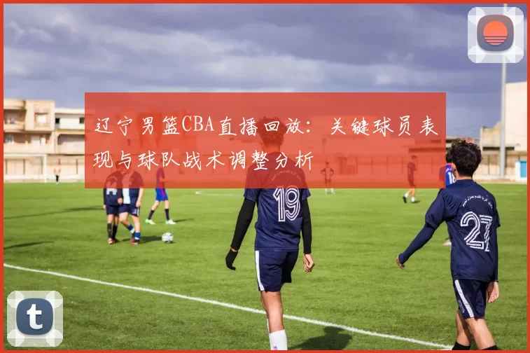 辽宁男篮CBA直播回放：关键球员表现与球队战术调整分析