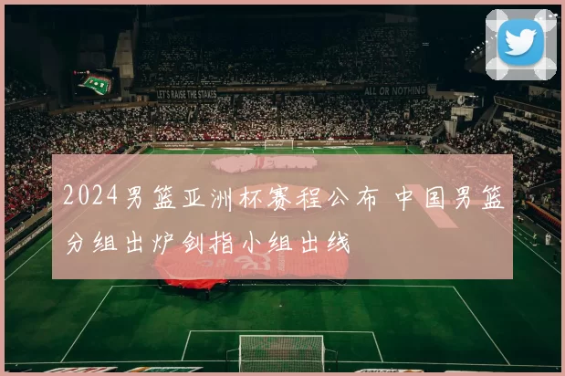 2024男篮亚洲杯赛程公布 中国男篮分组出炉剑指小组出线