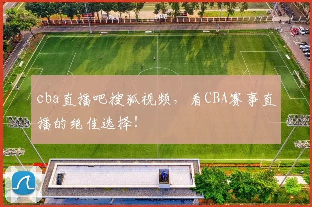 cba直播吧搜狐视频，看CBA赛事直播的绝佳选择！