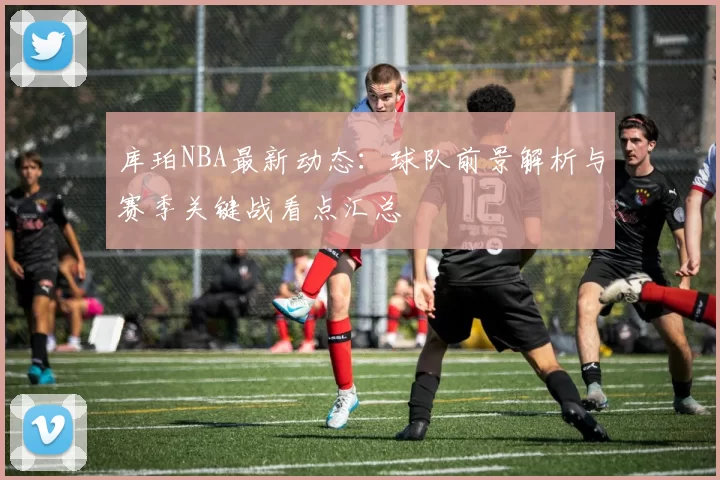 库珀NBA最新动态：球队前景解析与赛季关键战看点汇总